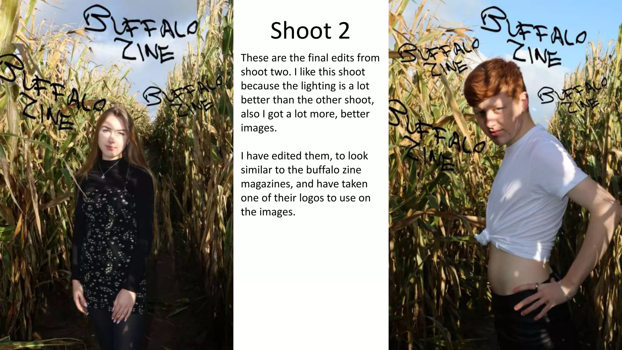Shoot 2
These are the final edits from
shoot two. I like this shoot
because the lighting is a lot
better than the other shoot,
also I got a lot more, better
images.
I have edited them, to look
similar to the buffalo zine
magazines, and have taken
one of their logos to use on
the images.
 