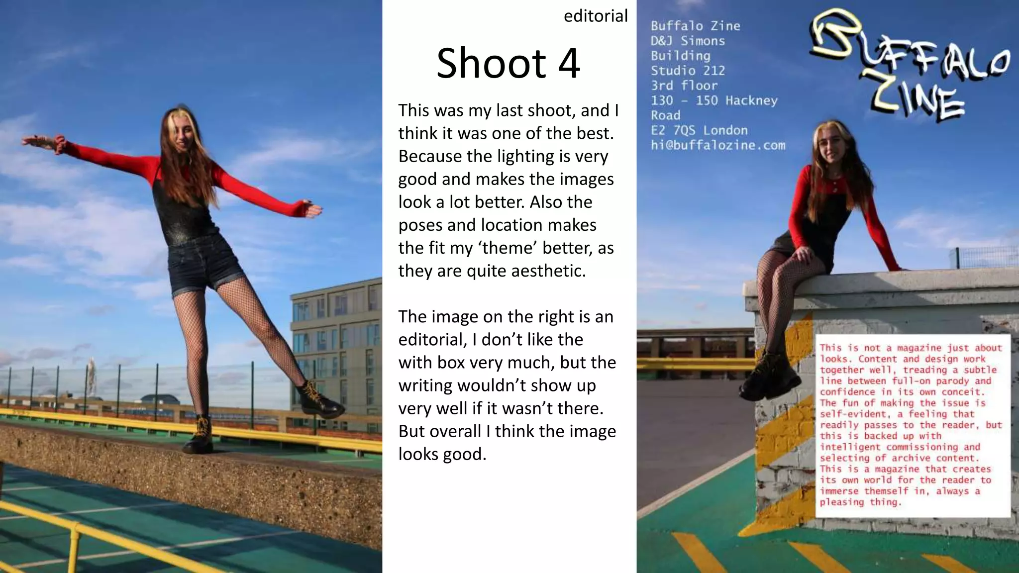 Shoot 4
editorial
This was my last shoot, and I
think it was one of the best.
Because the lighting is very
good and makes the images
look a lot better. Also the
poses and location makes
the fit my ‘theme’ better, as
they are quite aesthetic.
The image on the right is an
editorial, I don’t like the
with box very much, but the
writing wouldn’t show up
very well if it wasn’t there.
But overall I think the image
looks good.
 