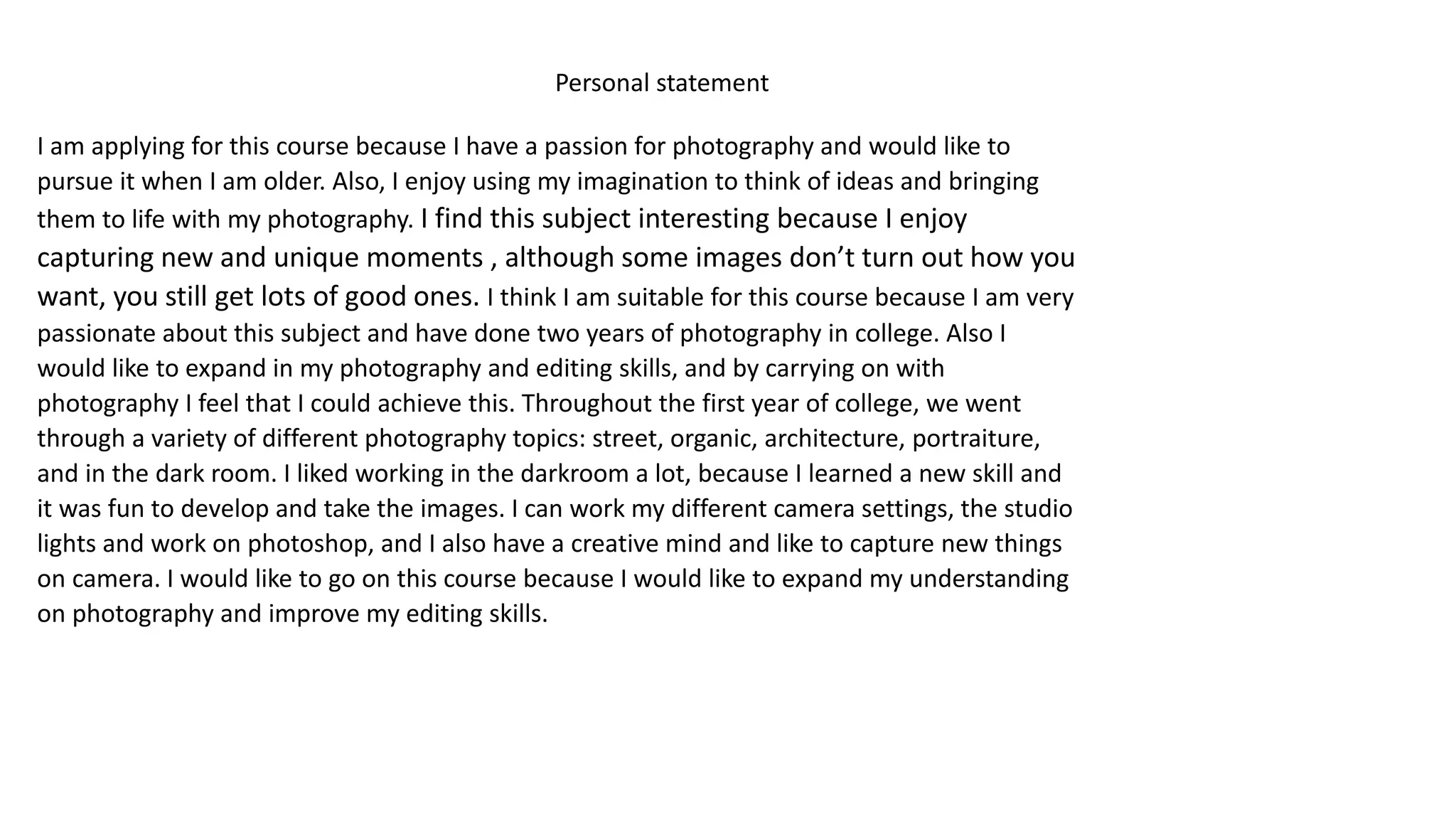 Personal statement
I am applying for this course because I have a passion for photography and would like to
pursue it when I am older. Also, I enjoy using my imagination to think of ideas and bringing
them to life with my photography. I find this subject interesting because I enjoy
capturing new and unique moments , although some images don’t turn out how you
want, you still get lots of good ones. I think I am suitable for this course because I am very
passionate about this subject and have done two years of photography in college. Also I
would like to expand in my photography and editing skills, and by carrying on with
photography I feel that I could achieve this. Throughout the first year of college, we went
through a variety of different photography topics: street, organic, architecture, portraiture,
and in the dark room. I liked working in the darkroom a lot, because I learned a new skill and
it was fun to develop and take the images. I can work my different camera settings, the studio
lights and work on photoshop, and I also have a creative mind and like to capture new things
on camera. I would like to go on this course because I would like to expand my understanding
on photography and improve my editing skills.
 