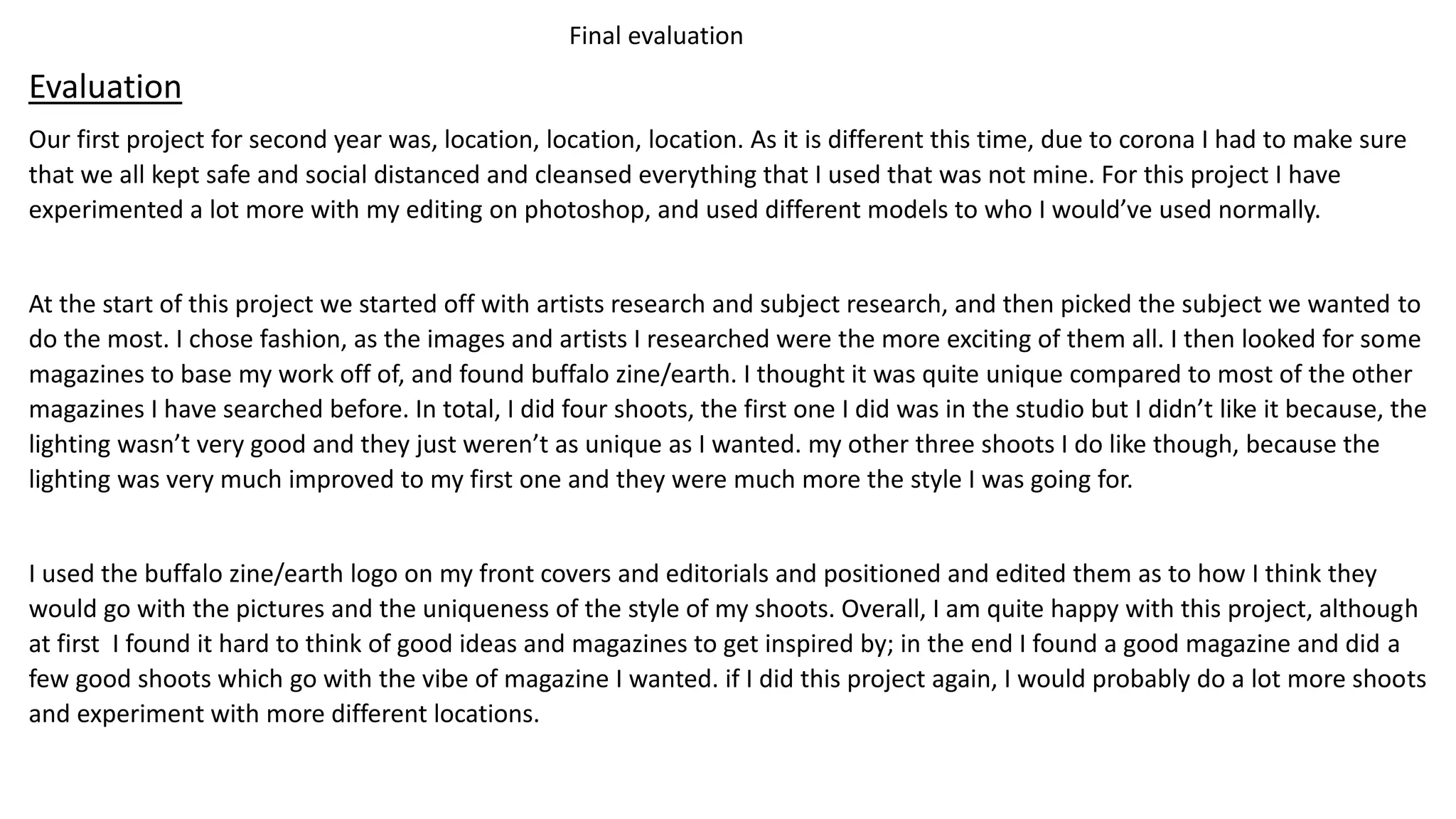 Final evaluation
Evaluation
Our first project for second year was, location, location, location. As it is different this time, due to corona I had to make sure
that we all kept safe and social distanced and cleansed everything that I used that was not mine. For this project I have
experimented a lot more with my editing on photoshop, and used different models to who I would’ve used normally.
At the start of this project we started off with artists research and subject research, and then picked the subject we wanted to
do the most. I chose fashion, as the images and artists I researched were the more exciting of them all. I then looked for some
magazines to base my work off of, and found buffalo zine/earth. I thought it was quite unique compared to most of the other
magazines I have searched before. In total, I did four shoots, the first one I did was in the studio but I didn’t like it because, the
lighting wasn’t very good and they just weren’t as unique as I wanted. my other three shoots I do like though, because the
lighting was very much improved to my first one and they were much more the style I was going for.
I used the buffalo zine/earth logo on my front covers and editorials and positioned and edited them as to how I think they
would go with the pictures and the uniqueness of the style of my shoots. Overall, I am quite happy with this project, although
at first I found it hard to think of good ideas and magazines to get inspired by; in the end I found a good magazine and did a
few good shoots which go with the vibe of magazine I wanted. if I did this project again, I would probably do a lot more shoots
and experiment with more different locations.
 