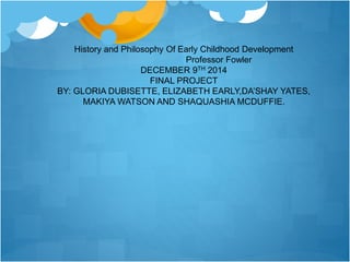 History and Philosophy Of Early Childhood Development 
Professor Fowler 
DECEMBER 9TH 2014 
FINAL PROJECT 
BY: GLORIA DUBISETTE, ELIZABETH EARLY,DA’SHAY YATES, 
MAKIYA WATSON AND SHAQUASHIA MCDUFFIE. 
