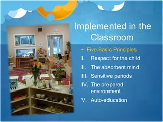 Implemented in the 
Classroom 
• Five Basic Principles 
I. Respect for the child 
II. The absorbent mind 
III. Sensitive periods 
IV. The prepared 
environment 
V. Auto-education 
 