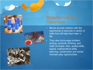 Materials Used In 
Classroom 
• Blocks provide children with the 
opportunity to exercise a variety of 
skills that will help them later in 
life. 
• They also encourage problem 
solving, symbolic thinking, and 
math concepts. Also, spatial skills, 
logical, mathematical skills, 
planning, construction and social 
dramatic play opportunities. 
 