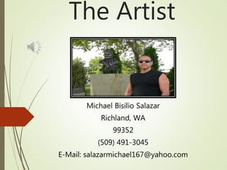 The Artist
Michael Bisilio Salazar
Richland, WA
99352
(509) 491-3045
E-Mail: salazarmichael167@yahoo.com
 