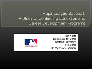 Major League Baseball:  A Study of Continuing Education and Career Development Programs Eric Knott December 10, 2010 Stetson University Fall 2010 Dr. Matthew J. Wilson 