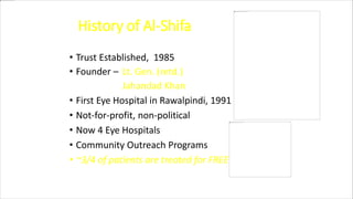 History of Al-Shifa
• Trust Established, 1985
• Founder – Lt. Gen. (retd.)
Jahandad Khan
• First Eye Hospital in Rawalpindi, 1991
• Not-for-profit, non-political
• Now 4 Eye Hospitals
• Community Outreach Programs
• ~3/4 of patients are treated for FREE
 