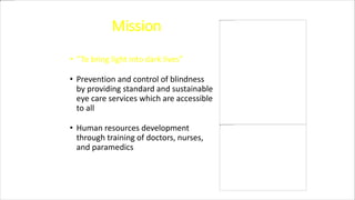 Mission
• “To bring light into dark lives”
• Prevention and control of blindness
by providing standard and sustainable
eye care services which are accessible
to all
• Human resources development
through training of doctors, nurses,
and paramedics
 