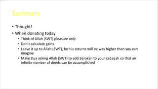 Summary
• Thought!
• When donating today
• Think of Allah (SWT) pleasure only
• Don’t calculate gains
• Leave it up to Allah (SWT), for his returns will be way higher then you can
imagine
• Make Dua asking Allah (SWT) to add Barakah to your sadaqah so that an
infinite number of deeds can be accomplished
 