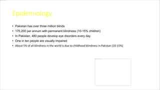 Epidemiology
• Pakistan has over three million blinds
• 175,200 per annum with permanent blindness (10-15% children)
• In Pakistan, 480 people develop eye disorders every day
• One in ten people are visually impaired
• About 5% of all blindness in the world is due to childhood blindness in Pakistan (10-15%)
 