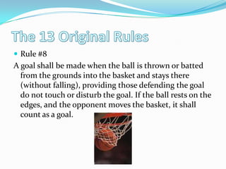 The 13 Original RulesRule #8A goal shall be made when the ball is thrown or batted from the grounds into the basket and stays there (without falling), providing those defending the goal do not touch or disturb the goal. If the ball rests on the edges, and the opponent moves the basket, it shall count as a goal. 