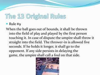 The 13 Original RulesRule #9When the ball goes out of bounds, it shall be thrown into the field of play and played by the first person touching it. In case of dispute the umpire shall throw it straight into the field. The thrower-in is allowed five seconds. If he holds it longer, it shall go to the opponent. If any side persists in delaying the game, the umpire shall call a foul on that side. 