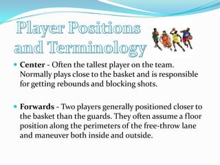 Player Positions and TerminologyCenter - Often the tallest player on the team. Normally plays close to the basket and is responsible for getting rebounds and blocking shots. Forwards - Two players generally positioned closer to the basket than the guards. They often assume a floor position along the perimeters of the free-throw lane and maneuver both inside and outside. 