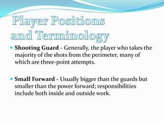 Player Positions and TerminologyShooting Guard - Generally, the player who takes the majority of the shots from the perimeter, many of which are three-point attempts. Small Forward - Usually bigger than the guards but smaller than the power forward; responsibilities include both inside and outside work. 