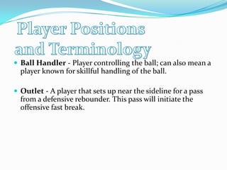 Player Positions and TerminologyBall Handler - Player controlling the ball; can also mean a player known for skillful handling of the ball.Outlet - A player that sets up near the sideline for a pass from a defensive rebounder. This pass will initiate the offensive fast break.