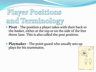 Player Positions and TerminologyPivot - The position a player takes with their back to the basket, either at the top or on the side of the free throw lane. This is also called the post position. Playmaker - The point guard who usually sets up plays for his teammates. 