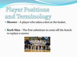 Player Positions and TerminologyShooter - A player who takes a shot at the basket. Sixth Man - The first substitute to come off the bench to replace a starter.