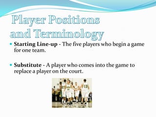 Player Positions and TerminologyStarting Line-up - The five players who begin a game for one team. Substitute - A player who comes into the game to replace a player on the court. 