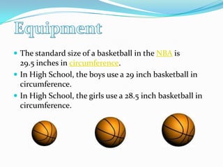 The standard size of a basketball in the NBA is 29.5 inches in circumference.In High School, the boys use a 29 inch basketball in circumference.In High School, the girls use a 28.5 inch basketball in circumference.  Equipment