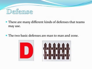 There are many different kinds of defenses that teams may use.The two basic defenses are man to man and zone.  Defense