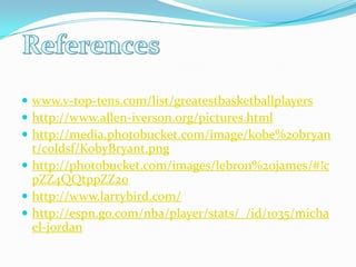  www.v-top-tens.com/list/greatestbasketballplayershttp://www.allen-iverson.org/pictures.htmlhttp://media.photobucket.com/image/kobe%20bryant/coldsf/KobyBryant.pnghttp://photobucket.com/images/lebron%20james/#!cpZZ4QQtppZZ20http://www.larrybird.com/http://espn.go.com/nba/player/stats/_/id/1035/michael-jordanReferences