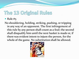 The 13 Original RulesRule #5No shouldering, holding, striking, pushing, or tripping in any way of an opponent. The first infringement of this rule by any person shall count as a foul; the second shall disqualify him until the next basket is made or, if there was evident intent to injure the person, for the whole of the game. No substitution shall be allowed. 