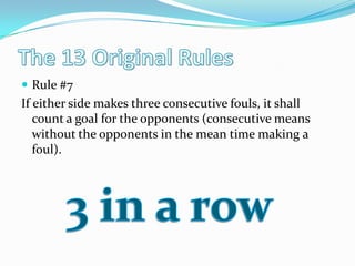 The 13 Original RulesRule #7If either side makes three consecutive fouls, it shall count a goal for the opponents (consecutive means without the opponents in the mean time making a foul). 3 in a row