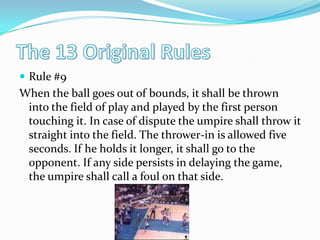 The 13 Original RulesRule #9When the ball goes out of bounds, it shall be thrown into the field of play and played by the first person touching it. In case of dispute the umpire shall throw it straight into the field. The thrower-in is allowed five seconds. If he holds it longer, it shall go to the opponent. If any side persists in delaying the game, the umpire shall call a foul on that side. 