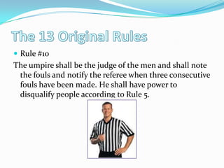 The 13 Original RulesRule #10The umpire shall be the judge of the men and shall note the fouls and notify the referee when three consecutive fouls have been made. He shall have power to disqualify people according to Rule 5. 