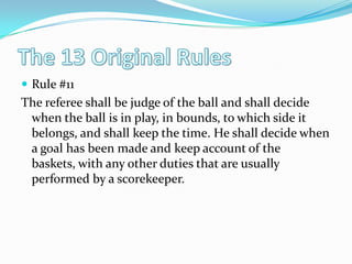 The 13 Original RulesRule #11The referee shall be judge of the ball and shall decide when the ball is in play, in bounds, to which side it belongs, and shall keep the time. He shall decide when a goal has been made and keep account of the baskets, with any other duties that are usually performed by a scorekeeper. 