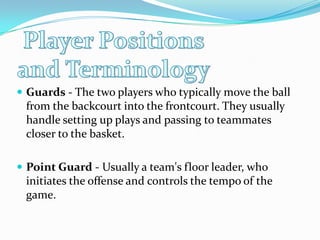 Player Positions and TerminologyGuards - The two players who typically move the ball from the backcourt into the frontcourt. They usually handle setting up plays and passing to teammates closer to the basket.Point Guard - Usually a team's floor leader, who initiates the offense and controls the tempo of the game.
