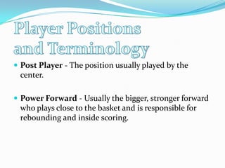 Post Player - The position usually played by the center. Power Forward - Usually the bigger, stronger forward who plays close to the basket and is responsible for rebounding and inside scoring. Player Positions and Terminology