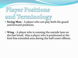 Player Positions and TerminologySwing Man - A player who can play both the guard and forward positions. Wing - A player who is running the outside lane on the fast break. Also a player who is positioned at the foul-line extended area during the half-court offense.