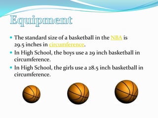 The standard size of a basketball in the NBA is 29.5 inches in circumference.In High School, the boys use a 29 inch basketball in circumference.In High School, the girls use a 28.5 inch basketball in circumference.  Equipment
