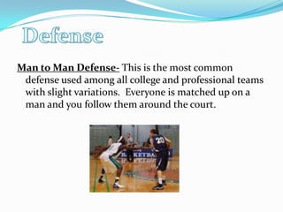 Man to Man Defense- This is the most common defense used among all college and professional teams with slight variations.  Everyone is matched up on a man and you follow them around the court.Defense