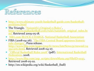 Referenceshttp://www.ultimate-youth-basketball-guide.com/basketball-positions.htmlThe Triangle. "Naismith's Original 13 Rules". http://www.usabasketball.com/rules/naismith_original_rules.html. Retrieved 2009-05-18.  NBA.com BLOCK-CHARGE. National Basketball AssociationFIBA (2008-04-26). "The FIBA Central Board approves historic rule changes". Press release. http://www.fiba.com/pages/eng/fc/news/lateNews/p/newsid/24352/arti.html. Retrieved 2008-04-27.  "Official Basketball Rules 2008" (pdf). International Basketball Federation. 2008.http://www.fiba.com/asp_scripts/downMana.asp?fileID=1037. Retrieved 2008-05-02.  http://en.wikipedia.org/wiki/Basketball_(ball)