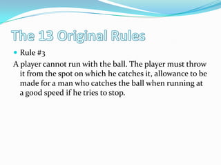 The 13 Original RulesRule #3A player cannot run with the ball. The player must throw it from the spot on which he catches it, allowance to be made for a man who catches the ball when running at a good speed if he tries to stop. 