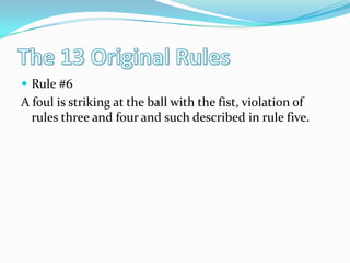 The 13 Original RulesRule #6A foul is striking at the ball with the fist, violation of rules three and four and such described in rule five.