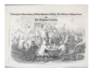 Participant Observation of Male Behavior Within The Modern Dating Scene
                                   -or-
                          The Wingman’s Lament




                              By
                        Joshua S. Seiler
 