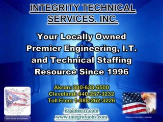 INTEGRITY TECHNICAL SERVICES, INC. Your Locally Owned Premier Engineering, I.T. and Technical Staffing Resource Since 1996 Akron: 330-633-6500 Cleveland: 440-257-3232 Toll Free: 1-888-262-3226 its@neo.rr.com www.integrityjobs.com Helping to keep jobs in America! Ohio Owned and Operated 