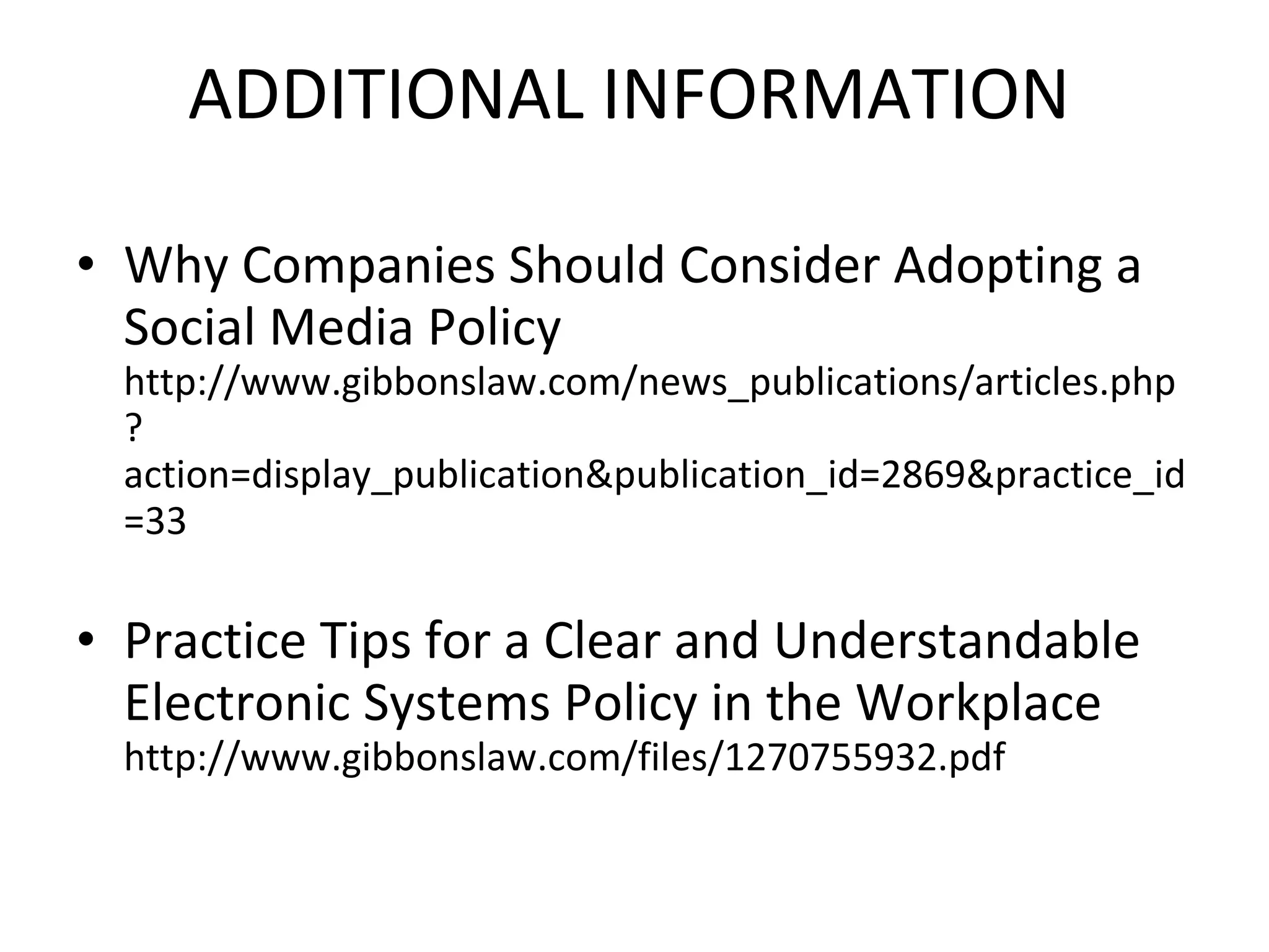 ADDITIONAL INFORMATION   Why Companies Should Consider Adopting a Social Media Policy  http://www.gibbonslaw.com/news_publications/articles.php?action=display_publication&publication_id=2869&practice_id=33 Practice Tips for a Clear and Understandable Electronic Systems Policy in the Workplace  http://www.gibbonslaw.com/files/1270755932.pdf 