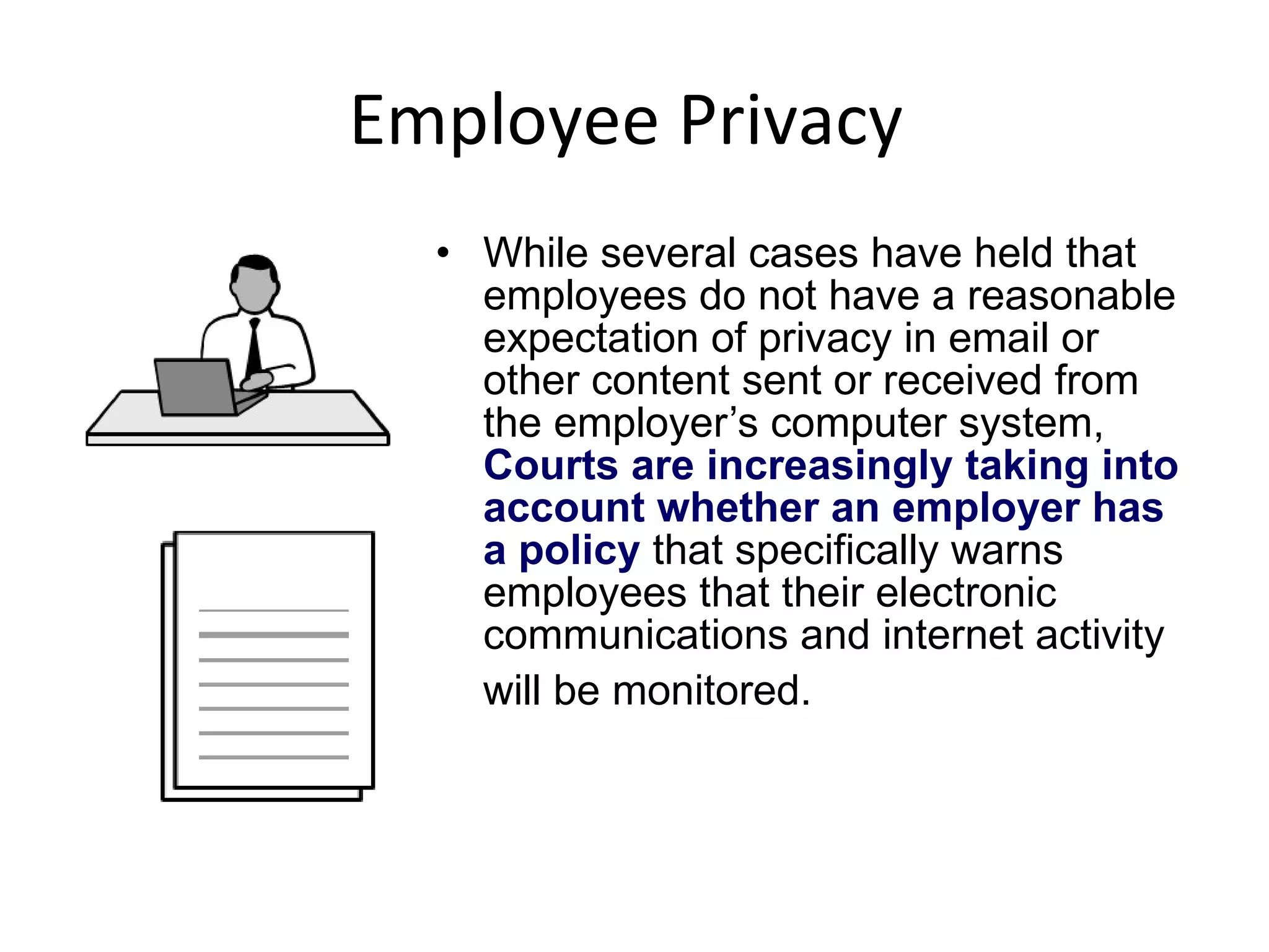 Employee Privacy  While several cases have held that employees do not have a reasonable expectation of privacy in email or other content sent or received from the employer’s computer system,  Courts are increasingly taking into account whether an employer has a policy  that specifically warns employees that their electronic communications and internet activity will be monitored.   