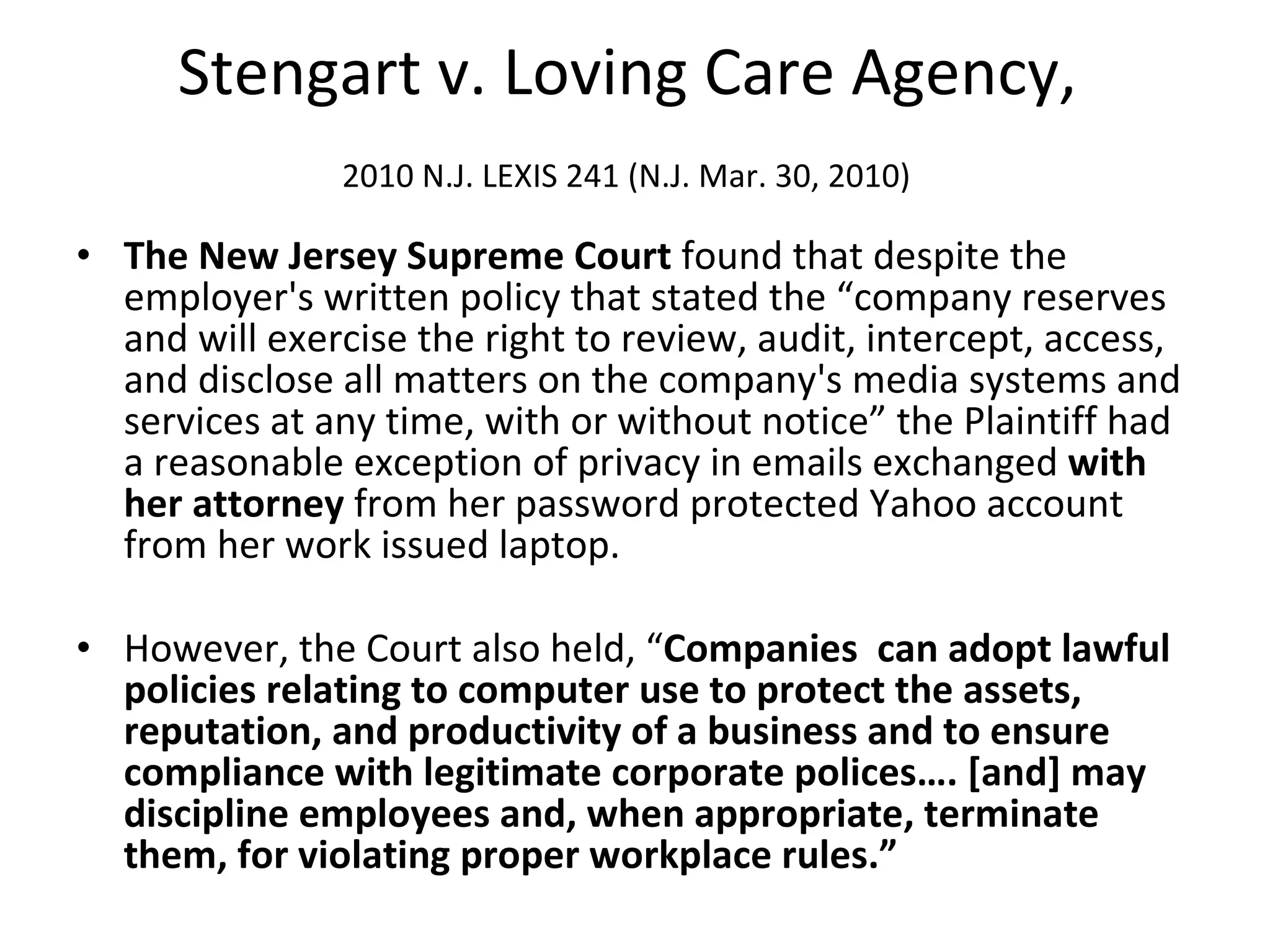 Stengart v. Loving Care Agency,  2010 N.J. LEXIS 241 (N.J. Mar. 30, 2010)   The New Jersey Supreme Court  found that despite the employer's written policy that stated the “company reserves and will exercise the right to review, audit, intercept, access, and disclose all matters on the company's media systems and services at any time, with or without notice” the Plaintiff had a reasonable exception of privacy in emails exchanged  with her attorney  from her password protected Yahoo account from her work issued laptop.  However, the Court also held, “ Companies  can adopt lawful policies relating to computer use to protect the assets, reputation, and productivity of a business and to ensure compliance with legitimate corporate polices…. [and] may discipline employees and, when appropriate, terminate them, for violating proper workplace rules.” 