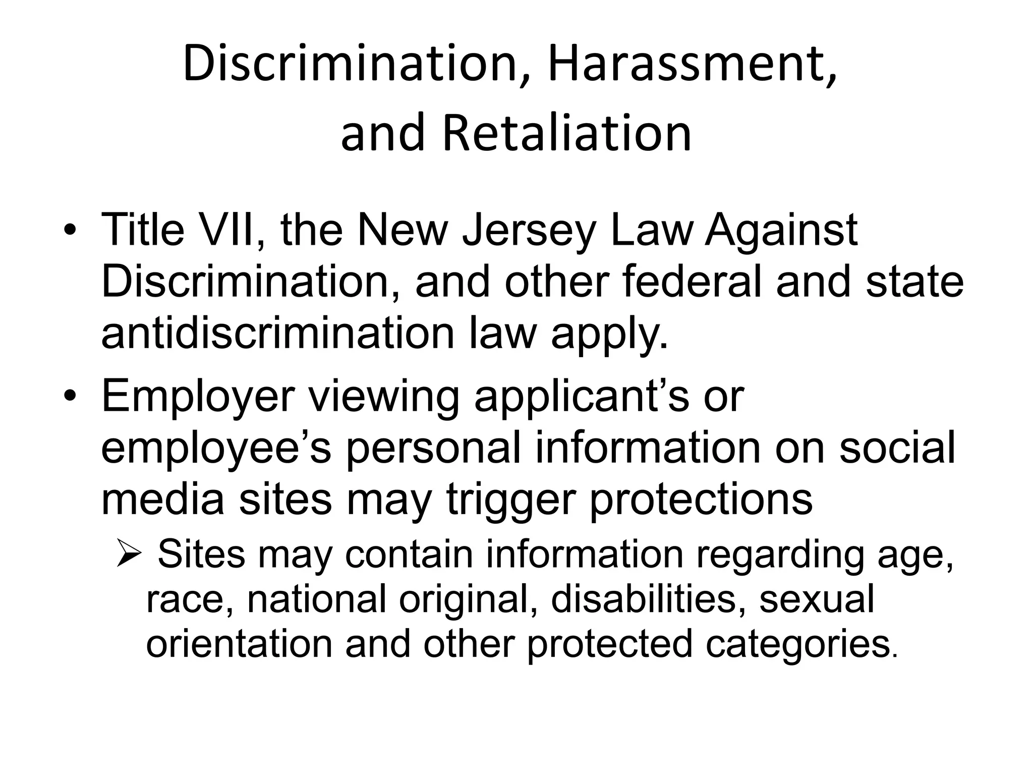 Discrimination, Harassment,  and Retaliation Title VII, the New Jersey Law Against Discrimination, and other federal and state antidiscrimination law apply.  Employer viewing applicant’s or employee’s personal information on social media sites may trigger protections Sites may contain information regarding age, race, national original, disabilities, sexual orientation and other protected categories . 