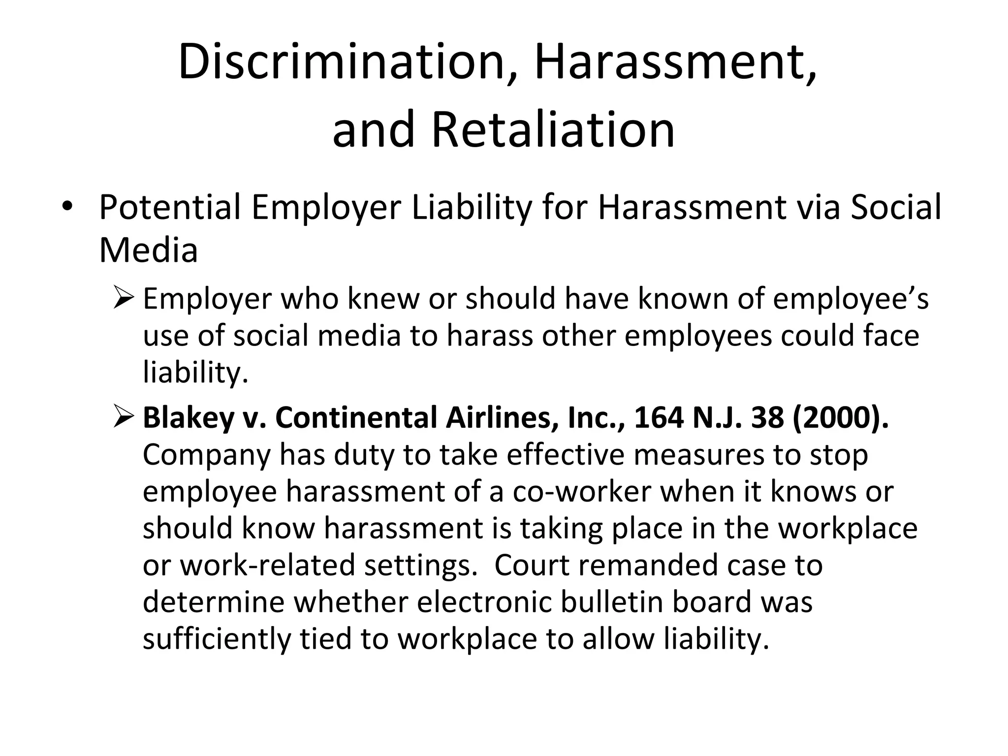 Discrimination, Harassment,  and Retaliation Potential Employer Liability for Harassment via Social Media Employer who knew or should have known of employee’s use of social media to harass other employees could face liability. Blakey v. Continental Airlines, Inc., 164 N.J. 38 (2000).   Company has duty to take effective measures to stop employee harassment of a co-worker when it knows or should know harassment is taking place in the workplace or work-related settings.  Court remanded case to determine whether electronic bulletin board was sufficiently tied to workplace to allow liability. 