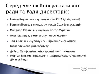    Вільям Кортні, в минулому посол США (у відставці)
   Вільям Міллер, в минулому посол США (у відставці)
   Михайло Резнік, в минулому посол України
   Олег Шамшур, в минулому посол України
   Талія Так, в минулому член приймальної комісії
    Гарвардського університету
   Дейвід Хамфревіль, міжнароний політтехнолог
   Морган Вільямс, Президент Американсько-Української
    Ділової Ради
 