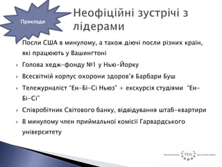 Приклади



   Посли США в минулому, а також діючі посли різних країн,
    які працюють у Вашингтоні
   Голова хедж-фонду №1 у Нью-Йорку
   Всесвітній корпус охорони здоров’я Барбари Буш
   Тележурналіст “Ен-Бі-Сі Ньюз” + екскурсія студіями “Ен-
    Бі-Сі”
   Співробітник Світового банку, відвідування штаб-квартири
   В минулому член приймальної комісії Гарвардського
    університету
 