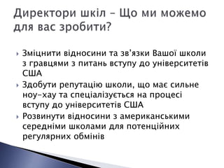    Зміцнити відносини та зв’язки Вашої школи
    з гравцями з питань вступу до університетів
    США
   Здобути репутацію школи, що має сильне
    ноу-хау та спеціалізується на процесі
    вступу до університетів США
   Розвинути відносини з американськими
    середніми школами для потенційних
    регулярних обмінів
 