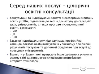    Консультації та індивідуальні заняття з експертами з питань
    освіти у США, підготовка до тестів для вступу до середніх
    шкіл, університетів, а також програм післядипломної
    освіти, включаючи:
    ◦ MBA
    ◦ JD
    ◦ LLM
   Завдяки індивідуальному підходу наша професійна
    команда досягла неабияких успіхів у значному поліпшенні
    результатів тестувань та допомозі студентам при вступі до
    провідних університетів.
   Експерти у Вашингтоні працюють індивідуально з учнями в
    усьому світі за допомогою спеціально розроблених
    інтернет-технологій.
 