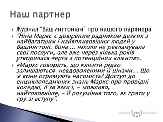    Журнал “Вашингтоніан” про нашого партнера
   "Ніна Маркс є довіреним радником деяких з
    найбагатших і найвпливовіших людей у
    Вашингтоні. Вона ... ніколи не рекламувала
    свої послуги, але вже через кілька років
    утворилася черга з потенційних клієнтів».
   «Маркс говорить, що клієнти рідко
    залишаються невдоволеними її цінами... Що
    ж вони отримують натомість? Доступ до
    енциклопедичних знань Маркс про провідні
    коледжі, її зв’язки і, - можливо,
    найголовніше, - її розуміння того, як грати у
    гру зі вступу".
 