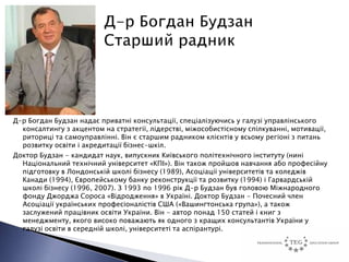 Д-р Богдан Будзан надає приватні консультації, спеціалізуючись у галузі управлінського
  консалтингу з акцентом на стратегії, лідерстві, міжособистісному спілкуванні, мотивації,
  риториці та самоуправлінні. Він є старшим радником клієнтів у всьому регіоні з питань
  розвитку освіти і акредитації бізнес-шкіл.
Доктор Будзан - кандидат наук, випускник Київського політехнічного інституту (нині
  Національний технічний університет «КПІ»). Він також пройшов навчання або професійну
  підготовку в Лондонській школі бізнесу (1989), Асоціації університетів та коледжів
  Канади (1994), Європейському банку реконструкції та розвитку (1994) і Гарвардській
  школі бізнесу (1996, 2007). З 1993 по 1996 рік Д-р Будзан був головою Міжнародного
  фонду Джорджа Сороса «Відродження» в Україні. Доктор Будзан - Почесний член
  Асоціації українських професіоналістів США («Вашингтонська група»), а також
  заслужений працівник освіти України. Він - автор понад 150 статей і книг з
  менеджменту, якого високо поважають як одного з кращих консультантів України у
  галузі освіти в середній школі, університеті та аспірантурі.
 